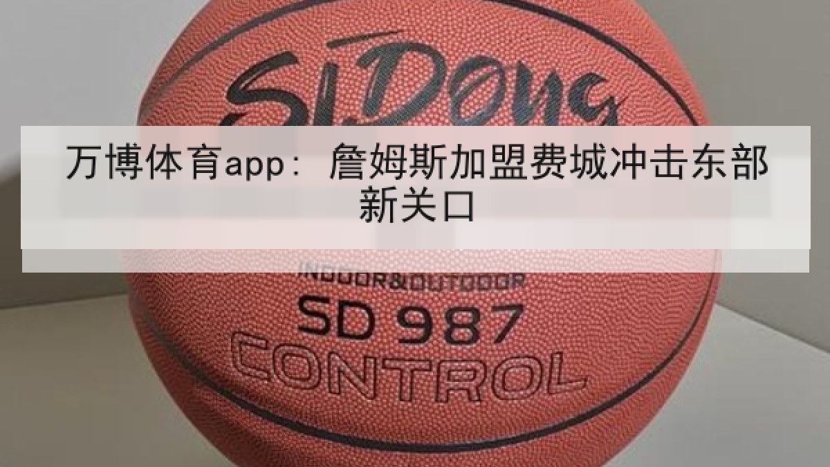 万博体育app: 詹姆斯加盟费城冲击东部新关口