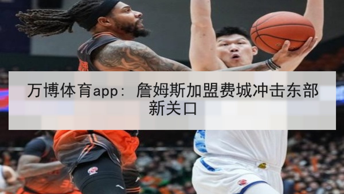 万博体育app: 詹姆斯加盟费城冲击东部新关口