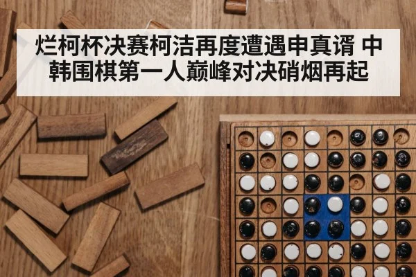 烂柯杯决赛柯洁再度遭遇申真谞 中韩围棋第一人巅峰对决硝烟再起